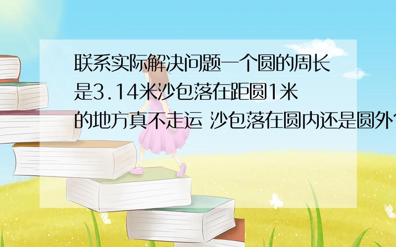 联系实际解决问题一个圆的周长是3.14米沙包落在距圆1米的地方真不走运 沙包落在圆内还是圆外?