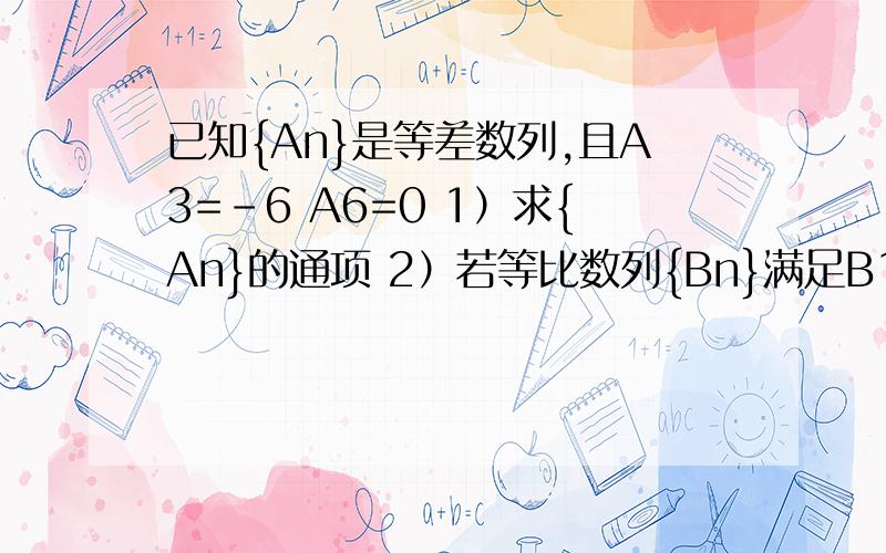 已知{An}是等差数列,且A3=-6 A6=0 1）求{An}的通项 2）若等比数列{Bn}满足B1=-8 B2=A1+