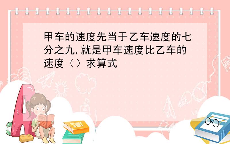 甲车的速度先当于乙车速度的七分之九,就是甲车速度比乙车的速度（）求算式