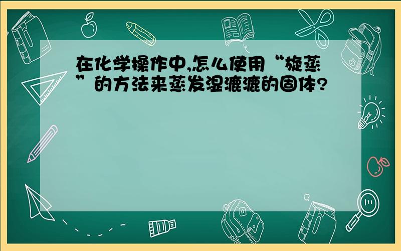 在化学操作中,怎么使用“旋蒸”的方法来蒸发湿漉漉的固体?