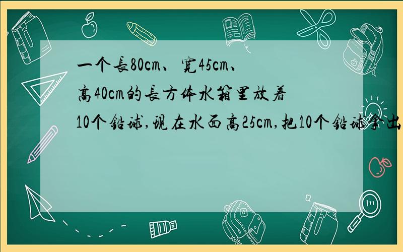 一个长80cm、宽45cm、高40cm的长方体水箱里放着10个铅球,现在水面高25cm,把10个铅球拿出后,水面降到21