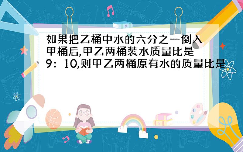 如果把乙桶中水的六分之一倒入甲桶后,甲乙两桶装水质量比是9：10,则甲乙两桶原有水的质量比是