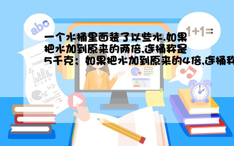 一个水桶里面装了以些水.如果把水加到原来的两倍,连桶称是5千克；如果把水加到原来的4倍,连桶称是9千克