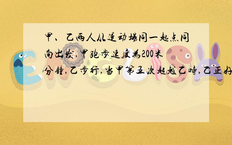 甲、乙两人从运动场同一起点同向出发,甲跑步速度为200米分钟,乙步行,当甲第五次超越乙时,乙正好走完第三圈,再过1分钟,