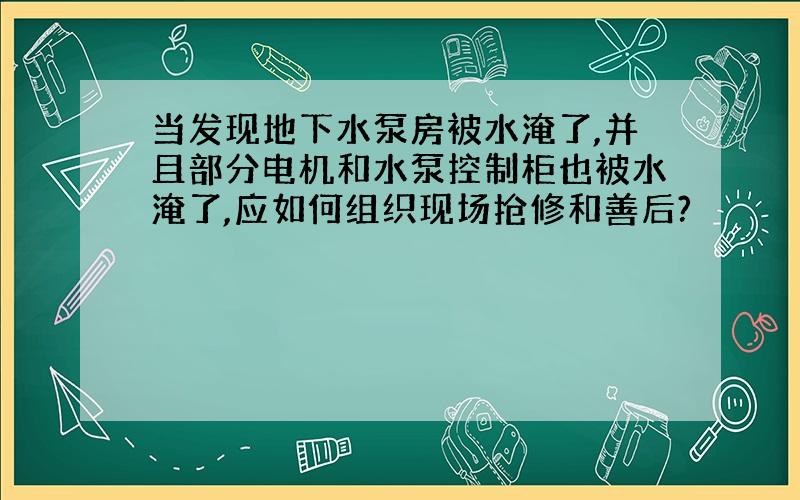 当发现地下水泵房被水淹了,并且部分电机和水泵控制柜也被水淹了,应如何组织现场抢修和善后?