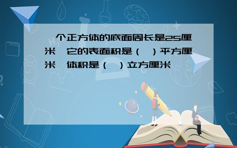 一个正方体的底面周长是25厘米,它的表面积是（ ）平方厘米,体积是（ ）立方厘米