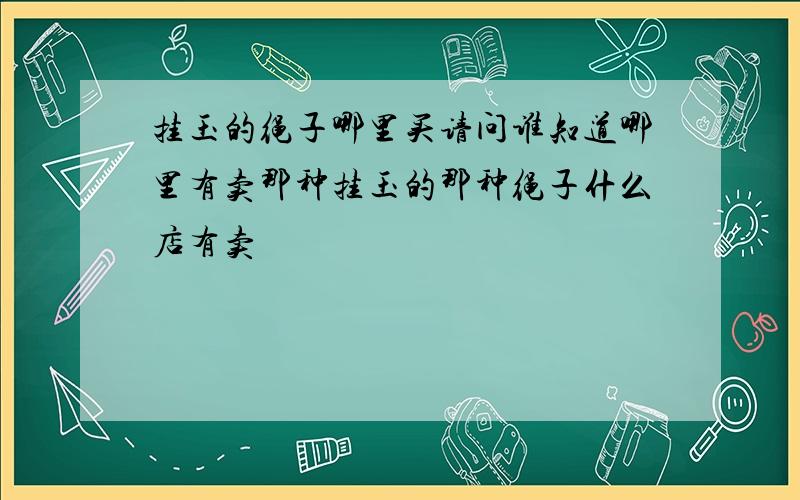 挂玉的绳子哪里买请问谁知道哪里有卖那种挂玉的那种绳子什么店有卖