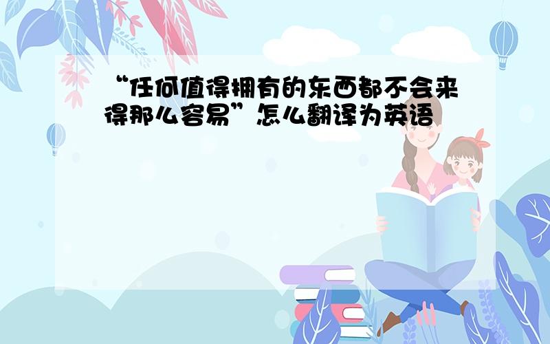 “任何值得拥有的东西都不会来得那么容易”怎么翻译为英语