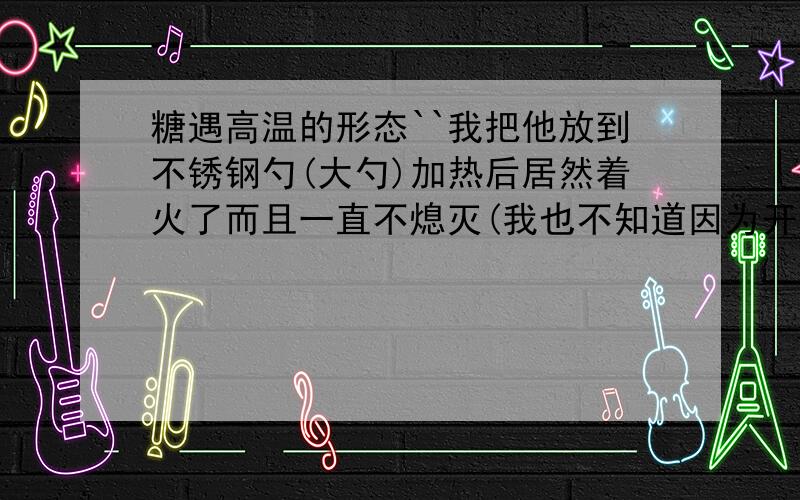 糖遇高温的形态``我把他放到不锈钢勺(大勺)加热后居然着火了而且一直不熄灭(我也不知道因为开始是熄灭了``第二次加热一直