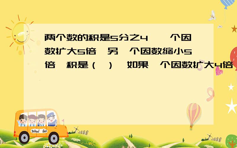 两个数的积是5分之4,一个因数扩大5倍,另一个因数缩小5倍,积是（ ）,如果一个因数扩大4倍