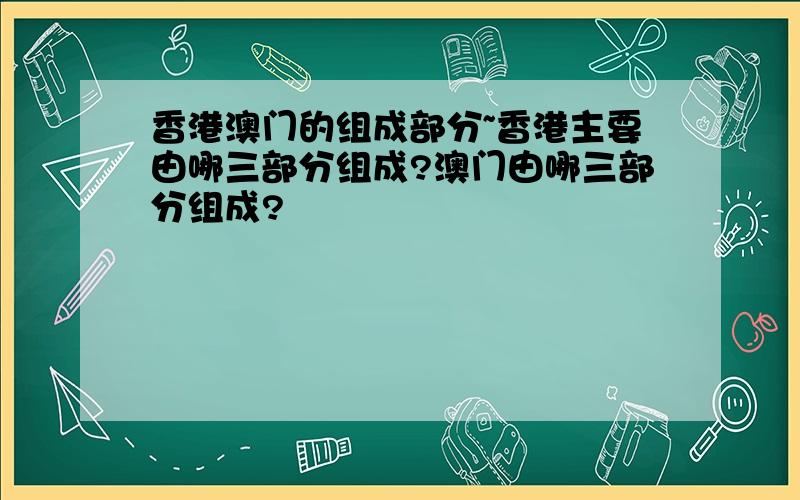 香港澳门的组成部分~香港主要由哪三部分组成?澳门由哪三部分组成?