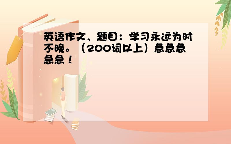 英语作文，题目：学习永远为时不晚。（200词以上）急急急急急！