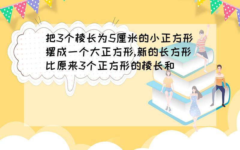 把3个棱长为5厘米的小正方形摆成一个大正方形,新的长方形比原来3个正方形的棱长和