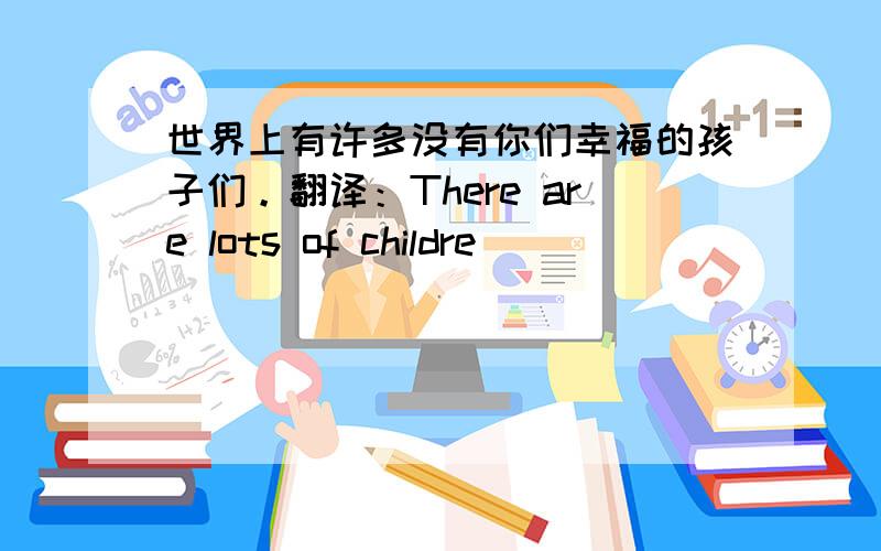 世界上有许多没有你们幸福的孩子们。翻译：There are lots of childre