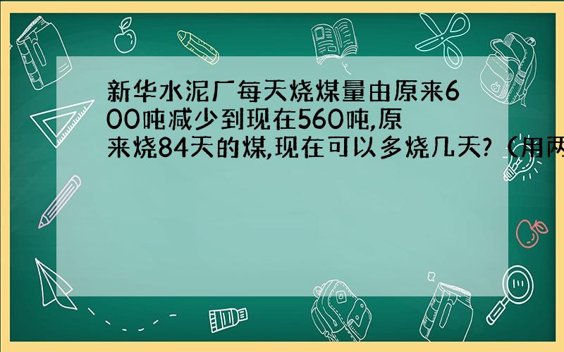 新华水泥厂每天烧煤量由原来600吨减少到现在560吨,原来烧84天的煤,现在可以多烧几天?（用两种方法解）