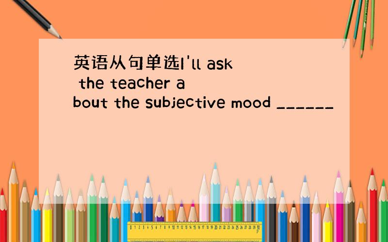 英语从句单选I'll ask the teacher about the subjective mood ______