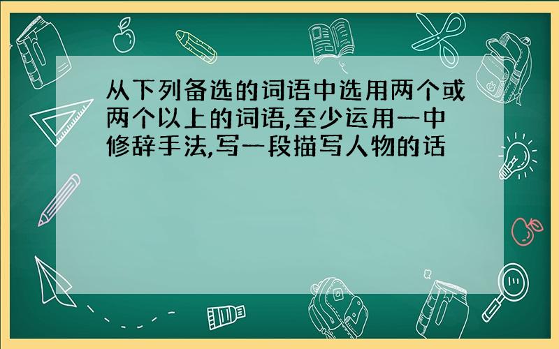 从下列备选的词语中选用两个或两个以上的词语,至少运用一中修辞手法,写一段描写人物的话