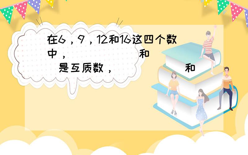 在6，9，12和16这四个数中，______和______是互质数，______和______的最大公约数是4，____