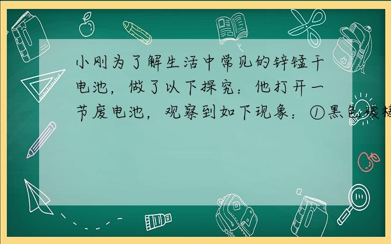 小刚为了解生活中常见的锌锰干电池，做了以下探究：他打开一节废电池，观察到如下现象：①黑色碳棒完好无损；②电极周围充满黑色