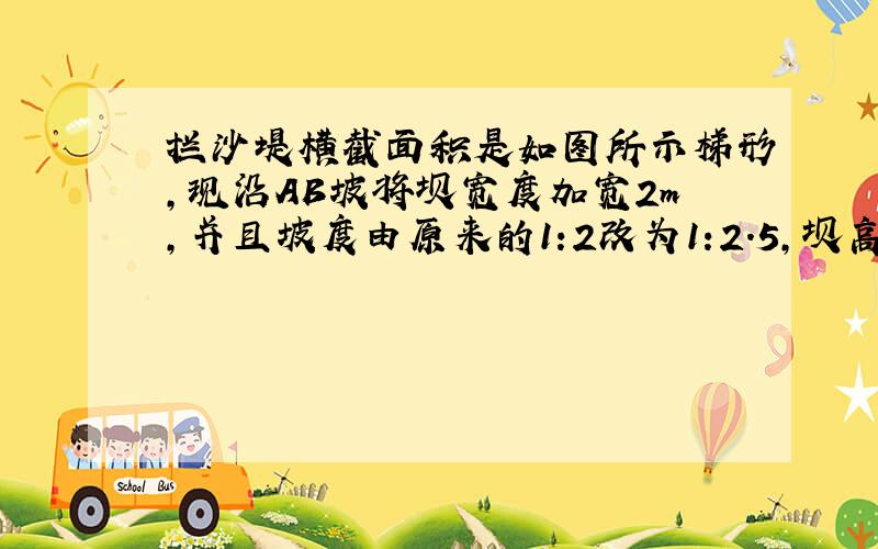 拦沙堤横截面积是如图所示梯形,现沿AB坡将坝宽度加宽2m,并且坡度由原来的1:2改为1:2.5,坝高6m,坝长50m,求