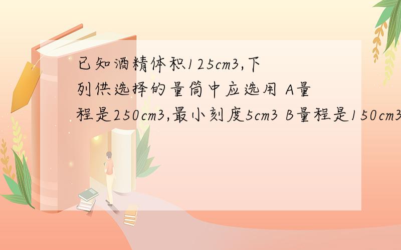 已知酒精体积125cm3,下列供选择的量筒中应选用 A量程是250cm3,最小刻度5cm3 B量程是150cm3最小刻度