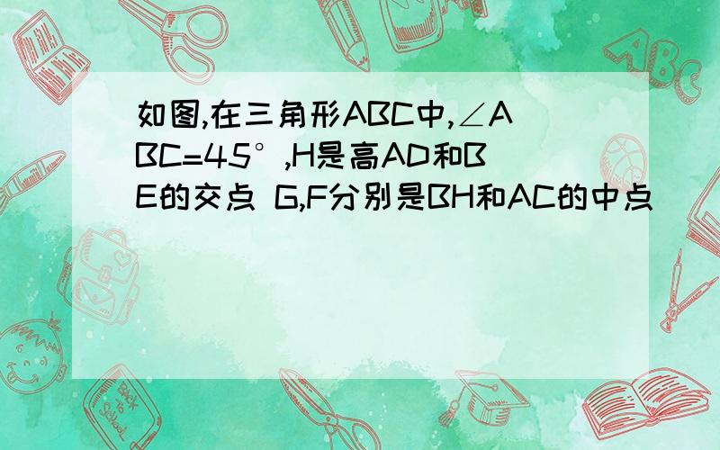 如图,在三角形ABC中,∠ABC=45°,H是高AD和BE的交点 G,F分别是BH和AC的中点