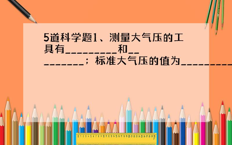 5道科学题1、测量大气压的工具有_________和_________；标准大气压的值为_________帕.2、登山运