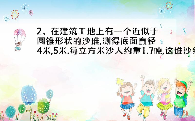 2、在建筑工地上有一个近似于圆锥形状的沙堆,测得底面直径4米,5米.每立方米沙大约重1.7吨,这堆沙约重多少吨?（得数保