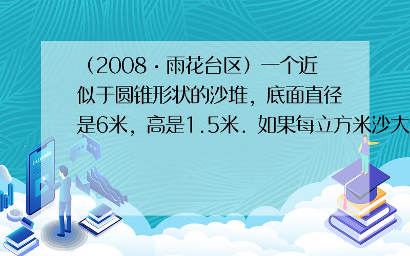 （2008•雨花台区）一个近似于圆锥形状的沙堆，底面直径是6米，高是1.5米．如果每立方米沙大约重1.7吨，这堆沙约重多