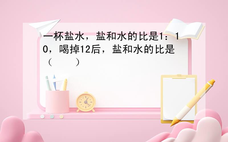 一杯盐水，盐和水的比是1：10，喝掉12后，盐和水的比是（　　）