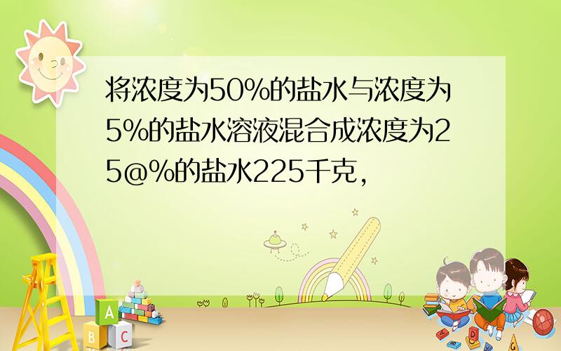 将浓度为50%的盐水与浓度为5%的盐水溶液混合成浓度为25@%的盐水225千克,