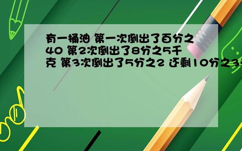 有一桶油 第一次倒出了百分之40 第2次倒出了8分之5千克 第3次倒出了5分之2 还剩10分之3千克 这桶油有多少