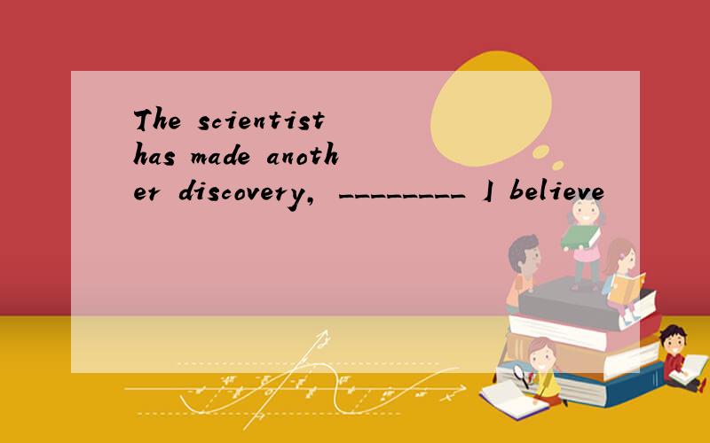 The scientist has made another discovery, ________ I believe