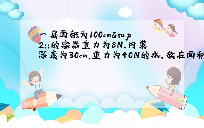 一底面积为100cm²;的容器重力为8N,内装深度为30cm、重力为40N的水,放在面积为2m²的水