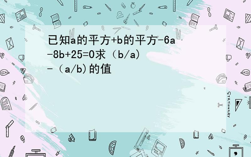 已知a的平方+b的平方-6a-8b+25=0求（b/a)-（a/b)的值