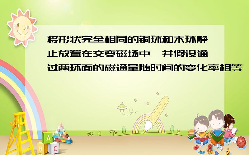 将形状完全相同的铜环和木环静止放置在交变磁场中,并假设通过两环面的磁通量随时间的变化率相等,