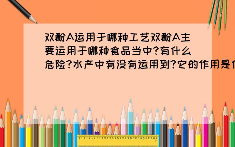 双酚A运用于哪种工艺双酚A主要运用于哪种食品当中?有什么危险?水产中有没有运用到?它的作用是什么?