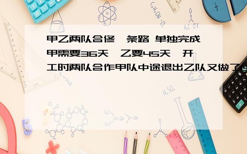 甲乙两队合修一条路 单独完成甲需要36天,乙要45天,开工时两队合作甲队中途退出乙队又做了15天完成了任务