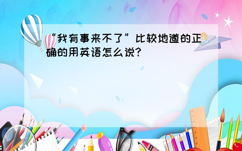 “我有事来不了”比较地道的正确的用英语怎么说?