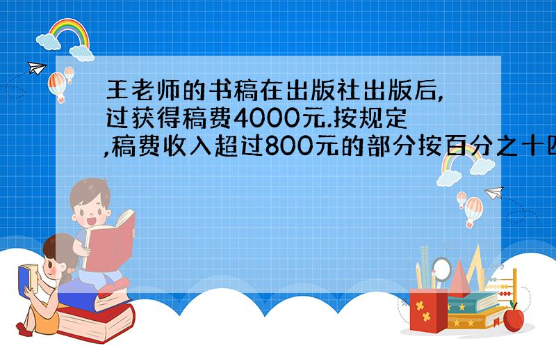 王老师的书稿在出版社出版后,过获得稿费4000元.按规定,稿费收入超过800元的部分按百分之十四的税率缴纳个人所得税.王