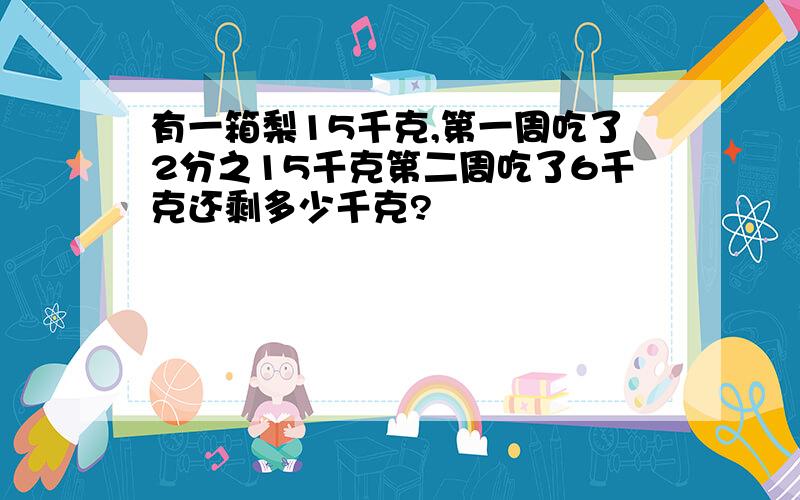 有一箱梨15千克,第一周吃了2分之15千克第二周吃了6千克还剩多少千克?