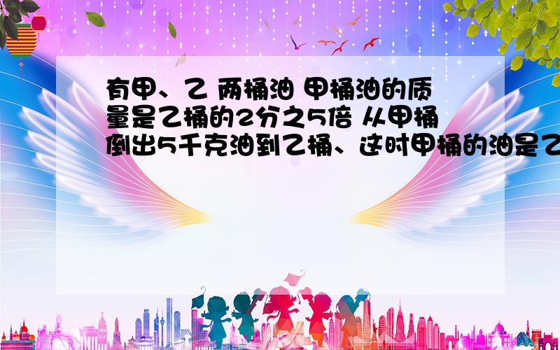 有甲、乙 两桶油 甲桶油的质量是乙桶的2分之5倍 从甲桶倒出5千克油到乙桶、这时甲桶的油是乙桶的3分之4倍