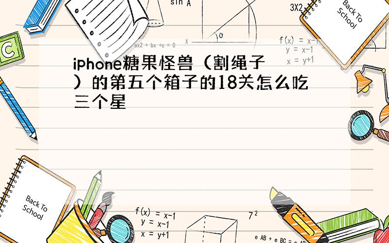 iphone糖果怪兽（割绳子）的第五个箱子的18关怎么吃三个星