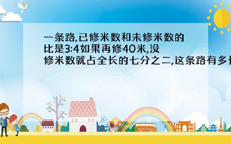 一条路,已修米数和未修米数的比是3:4如果再修40米,没修米数就占全长的七分之二,这条路有多长