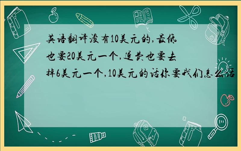 英语翻译没有10美元的,最低也要20美元一个,运费也要去掉6美元一个,10美元的话你要我们怎么活