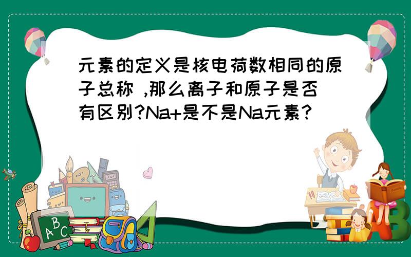 元素的定义是核电荷数相同的原子总称 ,那么离子和原子是否有区别?Na+是不是Na元素?