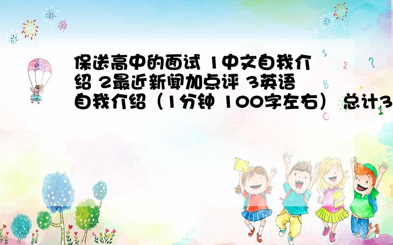 保送高中的面试 1中文自我介绍 2最近新闻加点评 3英语自我介绍（1分钟 100字左右） 总计3分钟