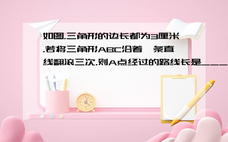 如图，三角形的边长都为3厘米，若将三角形ABC沿着一条直线翻滚三次，则A点经过的路线长是______厘米．