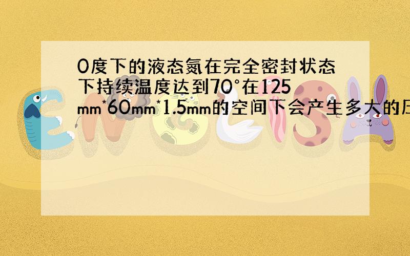 0度下的液态氮在完全密封状态下持续温度达到70°在125mm*60mm*1.5mm的空间下会产生多大的压力?