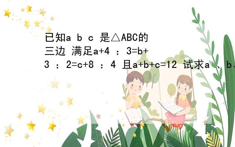 已知a b c 是△ABC的三边 满足a+4 ：3=b+3 ：2=c+8 ：4 且a+b+c=12 试求a 、b、c的值